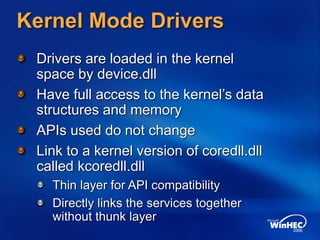 Kernel Mode Drivers
Drivers are loaded in the kernel
space by device.dll
Have full access to the kernel’s data
structures and memory
APIs used do not change
Link to a kernel version of coredll.dll
called kcoredll.dll
Thin layer for API compatibility
Directly links the services together
without thunk layer
 