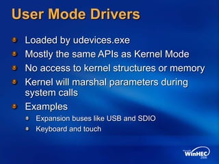 User Mode Drivers
Loaded by udevices.exe
Mostly the same APIs as Kernel Mode
No access to kernel structures or memory
Kernel will marshal parameters during
system calls
Examples
Expansion buses like USB and SDIO
Keyboard and touch
 