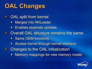 OAL Changes
OAL split from kernel
Merged into NKLoader
Enables separate updates
Overall OAL structure remains the same
Same OEM functions
Access kernel through kernel interface
Changes to the OAL initialization
Memory mappings for new memory model
 