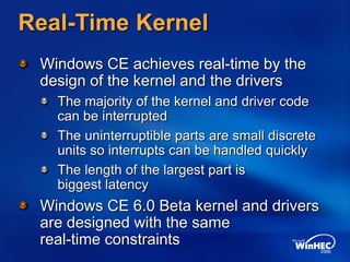 Real-Time Kernel
Windows CE achieves real-time by the
design of the kernel and the drivers
The majority of the kernel and driver code
can be interrupted
The uninterruptible parts are small discrete
units so interrupts can be handled quickly
The length of the largest part is
biggest latency
Windows CE 6.0 Beta kernel and drivers
are designed with the same
real-time constraints
 