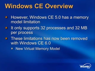 Windows CE Overview
However, Windows CE 5.0 has a memory
model limitation
It only supports 32 processes and 32 MB
per process
These limitations has now been removed
with Windows CE 6.0
New Virtual Memory Model
 