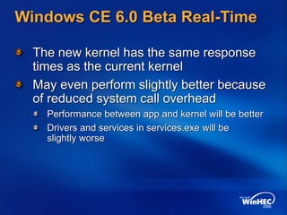 Windows CE 6.0 Beta Real-Time
The new kernel has the same response
times as the current kernel
May even perform slightly better because
of reduced system call overhead
Performance between app and kernel will be better
Drivers and services in services.exe will be
slightly worse
 