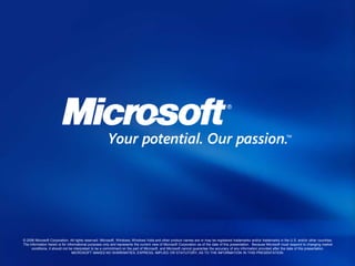 © 2006 Microsoft Corporation. All rights reserved. Microsoft, Windows, Windows Vista and other product names are or may be registered trademarks and/or trademarks in the U.S. and/or other countries.
The information herein is for informational purposes only and represents the current view of Microsoft Corporation as of the date of this presentation. Because Microsoft must respond to changing market
conditions, it should not be interpreted to be a commitment on the part of Microsoft, and Microsoft cannot guarantee the accuracy of any information provided after the date of this presentation.
MICROSOFT MAKES NO WARRANTIES, EXPRESS, IMPLIED OR STATUTORY, AS TO THE INFORMATION IN THIS PRESENTATION.
 