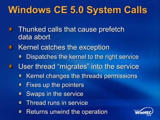 Windows CE 5.0 System Calls
Thunked calls that cause prefetch
data abort
Kernel catches the exception
Dispatches the kernel to the right service
User thread “migrates” into the service
Kernel changes the threads permissions
Fixes up the pointers
Swaps in the service
Thread runs in service
Returns unwind the operation
 