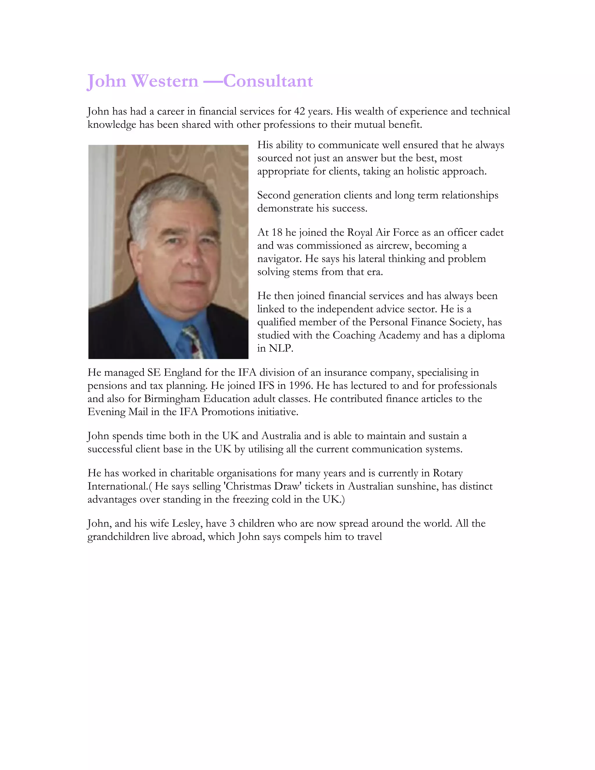 John Western —Consultant
John has had a career in financial services for 42 years. His wealth of experience and technical
knowledge has been shared with other professions to their mutual benefit.
His ability to communicate well ensured that he always
sourced not just an answer but the best, most
appropriate for clients, taking an holistic approach.
Second generation clients and long term relationships
demonstrate his success.
At 18 he joined the Royal Air Force as an officer cadet
and was commissioned as aircrew, becoming a
navigator. He says his lateral thinking and problem
solving stems from that era.
He then joined financial services and has always been
linked to the independent advice sector. He is a
qualified member of the Personal Finance Society, has
studied with the Coaching Academy and has a diploma
in NLP.
He managed SE England for the IFA division of an insurance company, specialising in
pensions and tax planning. He joined IFS in 1996. He has lectured to and for professionals
and also for Birmingham Education adult classes. He contributed finance articles to the
Evening Mail in the IFA Promotions initiative.
John spends time both in the UK and Australia and is able to maintain and sustain a
successful client base in the UK by utilising all the current communication systems.
He has worked in charitable organisations for many years and is currently in Rotary
International.( He says selling 'Christmas Draw' tickets in Australian sunshine, has distinct
advantages over standing in the freezing cold in the UK.)
John, and his wife Lesley, have 3 children who are now spread around the world. All the
grandchildren live abroad, which John says compels him to travel
 