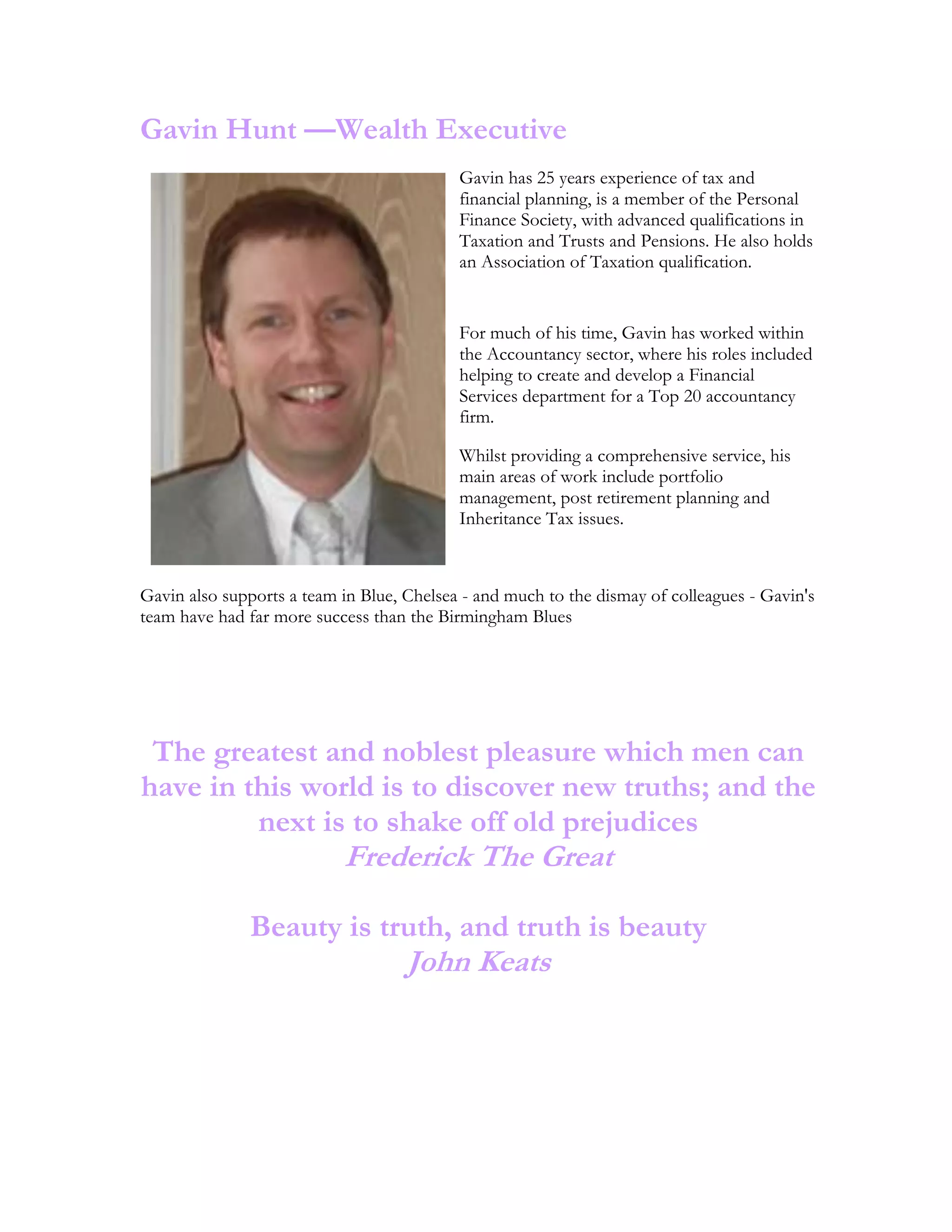 Gavin Hunt —Wealth Executive
Gavin has 25 years experience of tax and
financial planning, is a member of the Personal
Finance Society, with advanced qualifications in
Taxation and Trusts and Pensions. He also holds
an Association of Taxation qualification.
For much of his time, Gavin has worked within
the Accountancy sector, where his roles included
helping to create and develop a Financial
Services department for a Top 20 accountancy
firm.
Whilst providing a comprehensive service, his
main areas of work include portfolio
management, post retirement planning and
Inheritance Tax issues.
Gavin also supports a team in Blue, Chelsea - and much to the dismay of colleagues - Gavin's
team have had far more success than the Birmingham Blues
The greatest and noblest pleasure which men can
have in this world is to discover new truths; and the
next is to shake off old prejudices
Frederick The Great
Beauty is truth, and truth is beauty
John Keats
 
