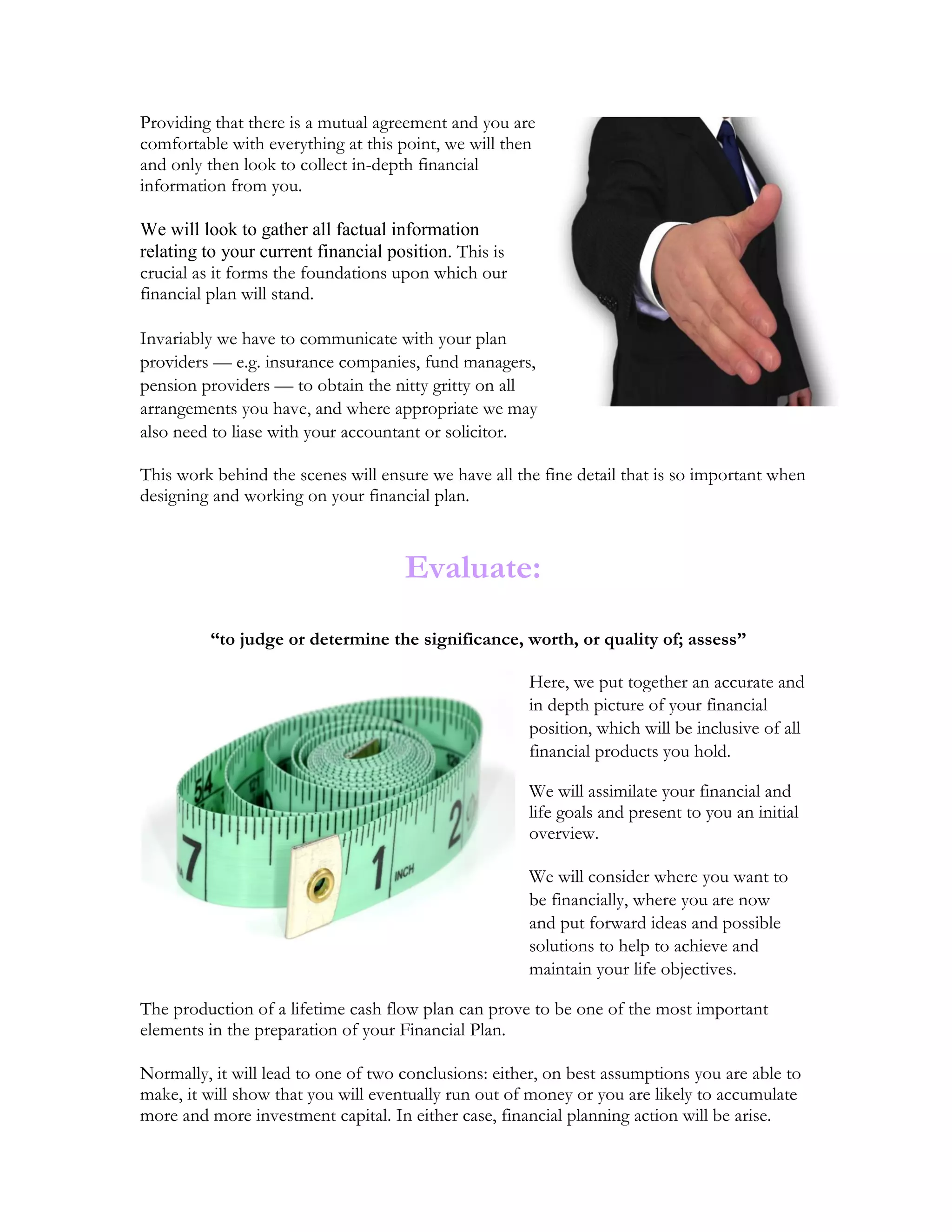 Providing that there is a mutual agreement and you are
comfortable with everything at this point, we will then
and only then look to collect in-depth financial
information from you.
We will look to gather all factual information
relating to your current financial position. This is
crucial as it forms the foundations upon which our
financial plan will stand.
Invariably we have to communicate with your plan
providers — e.g. insurance companies, fund managers,
pension providers — to obtain the nitty gritty on all
arrangements you have, and where appropriate we may
also need to liase with your accountant or solicitor.
This work behind the scenes will ensure we have all the fine detail that is so important when
designing and working on your financial plan.
Evaluate:
“to judge or determine the significance, worth, or quality of; assess”
Here, we put together an accurate and
in depth picture of your financial
position, which will be inclusive of all
financial products you hold.
We will assimilate your financial and
life goals and present to you an initial
overview.
We will consider where you want to
be financially, where you are now
and put forward ideas and possible
solutions to help to achieve and
maintain your life objectives.
The production of a lifetime cash flow plan can prove to be one of the most important
elements in the preparation of your Financial Plan.
Normally, it will lead to one of two conclusions: either, on best assumptions you are able to
make, it will show that you will eventually run out of money or you are likely to accumulate
more and more investment capital. In either case, financial planning action will be arise.
 