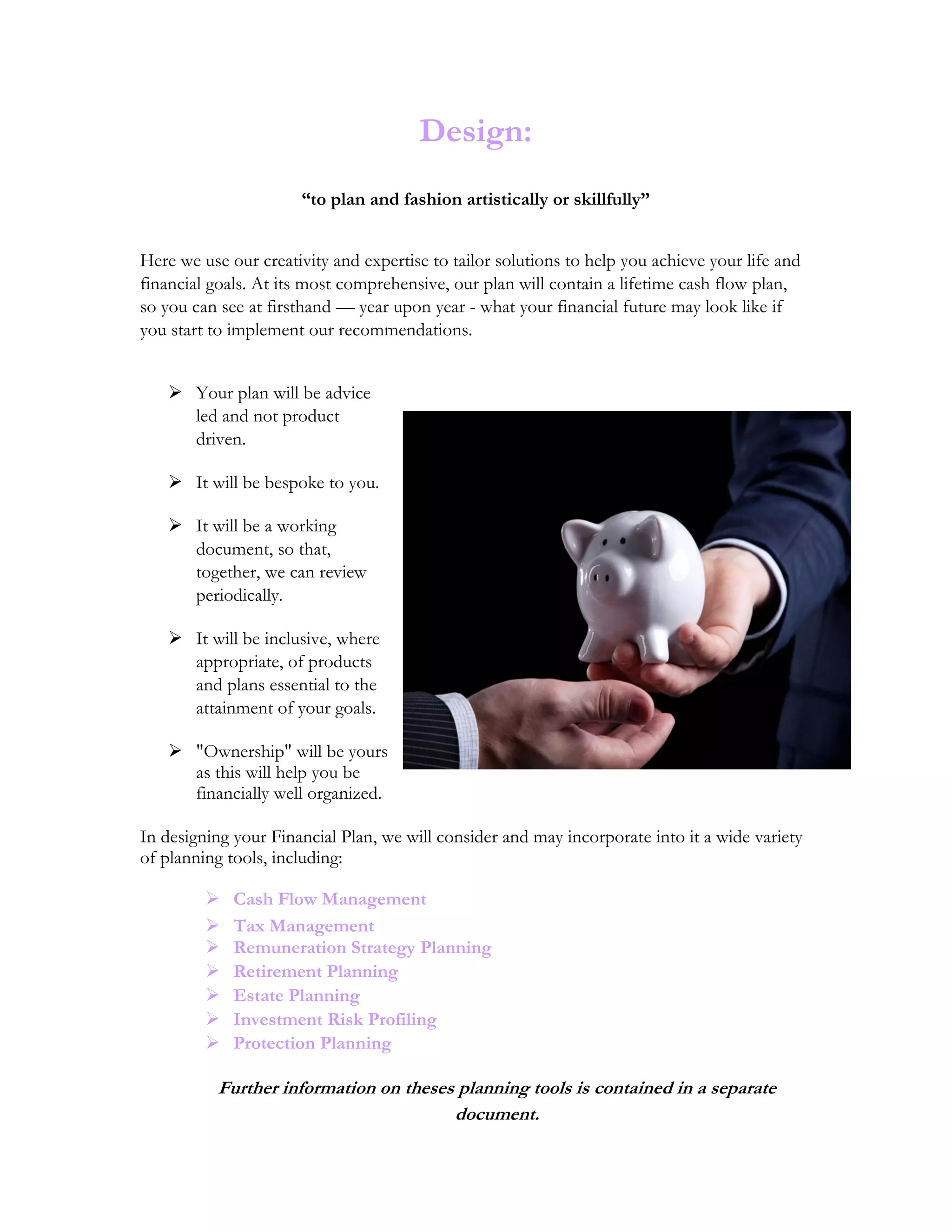 Design:
“to plan and fashion artistically or skillfully”
Here we use our creativity and expertise to tailor solutions to help you achieve your life and
financial goals. At its most comprehensive, our plan will contain a lifetime cash flow plan,
so you can see at firsthand — year upon year - what your financial future may look like if
you start to implement our recommendations.
 Your plan will be advice
led and not product
driven.
 It will be bespoke to you.
 It will be a working
document, so that,
together, we can review
periodically.
 It will be inclusive, where
appropriate, of products
and plans essential to the
attainment of your goals.
 "Ownership" will be yours
as this will help you be
financially well organized.
In designing your Financial Plan, we will consider and may incorporate into it a wide variety
of planning tools, including:
 Cash Flow Management
 Tax Management
 Remuneration Strategy Planning
 Retirement Planning
 Estate Planning
 Investment Risk Profiling
 Protection Planning
Further information on theses planning tools is contained in a separate
document.
 