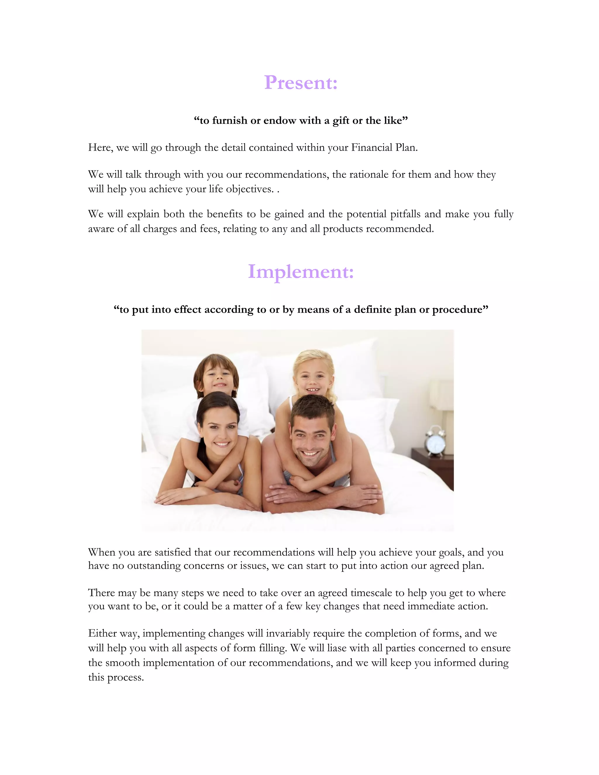 Present:
“to furnish or endow with a gift or the like”
Here, we will go through the detail contained within your Financial Plan.
We will talk through with you our recommendations, the rationale for them and how they
will help you achieve your life objectives. .
We will explain both the benefits to be gained and the potential pitfalls and make you fully
aware of all charges and fees, relating to any and all products recommended.
Implement:
“to put into effect according to or by means of a definite plan or procedure”
When you are satisfied that our recommendations will help you achieve your goals, and you
have no outstanding concerns or issues, we can start to put into action our agreed plan.
There may be many steps we need to take over an agreed timescale to help you get to where
you want to be, or it could be a matter of a few key changes that need immediate action.
Either way, implementing changes will invariably require the completion of forms, and we
will help you with all aspects of form filling. We will liase with all parties concerned to ensure
the smooth implementation of our recommendations, and we will keep you informed during
this process.
 