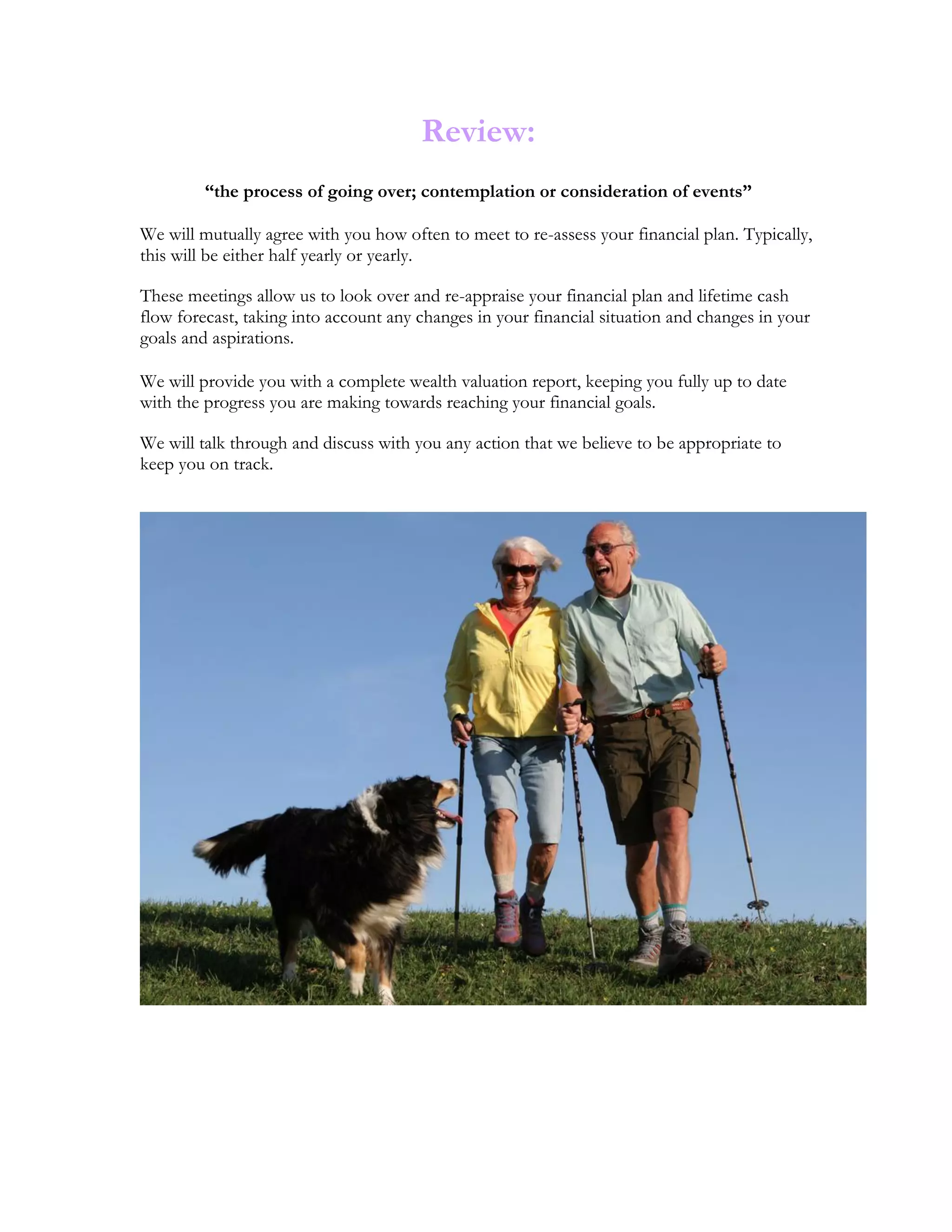 Review:
“the process of going over; contemplation or consideration of events”
We will mutually agree with you how often to meet to re-assess your financial plan. Typically,
this will be either half yearly or yearly.
These meetings allow us to look over and re-appraise your financial plan and lifetime cash
flow forecast, taking into account any changes in your financial situation and changes in your
goals and aspirations.
We will provide you with a complete wealth valuation report, keeping you fully up to date
with the progress you are making towards reaching your financial goals.
We will talk through and discuss with you any action that we believe to be appropriate to
keep you on track.
 