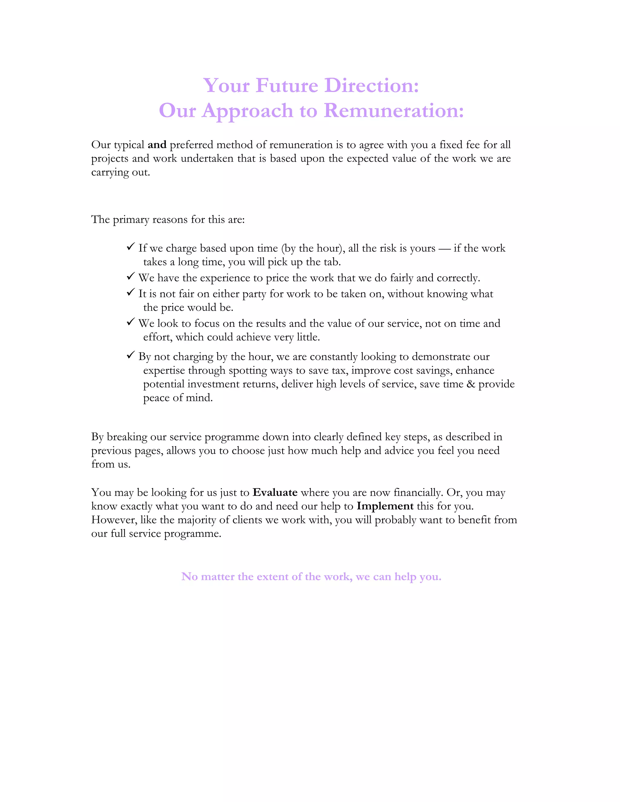 Your Future Direction:
Our Approach to Remuneration:
Our typical and preferred method of remuneration is to agree with you a fixed fee for all
projects and work undertaken that is based upon the expected value of the work we are
carrying out.
The primary reasons for this are:
 If we charge based upon time (by the hour), all the risk is yours — if the work
takes a long time, you will pick up the tab.
 We have the experience to price the work that we do fairly and correctly.
 It is not fair on either party for work to be taken on, without knowing what
the price would be.
 We look to focus on the results and the value of our service, not on time and
effort, which could achieve very little.
 By not charging by the hour, we are constantly looking to demonstrate our
expertise through spotting ways to save tax, improve cost savings, enhance
potential investment returns, deliver high levels of service, save time & provide
peace of mind.
By breaking our service programme down into clearly defined key steps, as described in
previous pages, allows you to choose just how much help and advice you feel you need
from us.
You may be looking for us just to Evaluate where you are now financially. Or, you may
know exactly what you want to do and need our help to Implement this for you.
However, like the majority of clients we work with, you will probably want to benefit from
our full service programme.
No matter the extent of the work, we can help you.
 