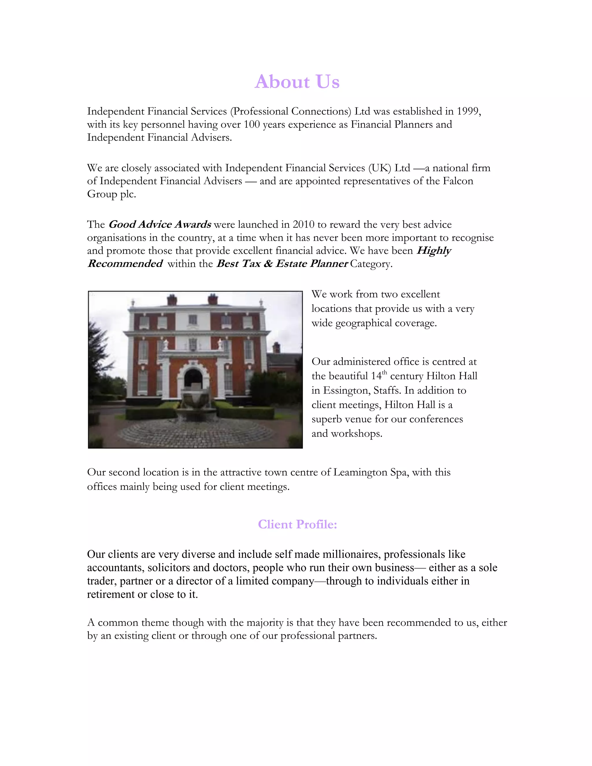 About Us
Independent Financial Services (Professional Connections) Ltd was established in 1999,
with its key personnel having over 100 years experience as Financial Planners and
Independent Financial Advisers.
We are closely associated with Independent Financial Services (UK) Ltd —a national firm
of Independent Financial Advisers — and are appointed representatives of the Falcon
Group plc.
The Good Advice Awards were launched in 2010 to reward the very best advice
organisations in the country, at a time when it has never been more important to recognise
and promote those that provide excellent financial advice. We have been Highly
Recommended within the Best Tax & Estate Planner Category.
We work from two excellent
locations that provide us with a very
wide geographical coverage.
Our administered office is centred at
the beautiful 14th
century Hilton Hall
in Essington, Staffs. In addition to
client meetings, Hilton Hall is a
superb venue for our conferences
and workshops.
Our second location is in the attractive town centre of Leamington Spa, with this
offices mainly being used for client meetings.
Client Profile:
Our clients are very diverse and include self made millionaires, professionals like
accountants, solicitors and doctors, people who run their own business— either as a sole
trader, partner or a director of a limited company—through to individuals either in
retirement or close to it.
A common theme though with the majority is that they have been recommended to us, either
by an existing client or through one of our professional partners.
 