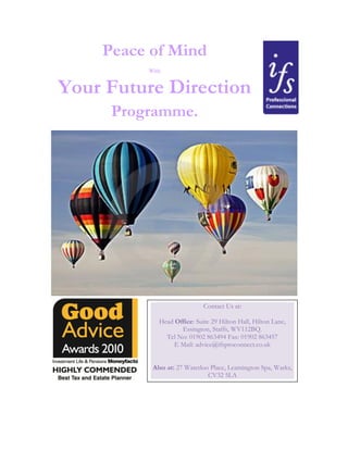 Peace of Mind
With
Your Future Direction
Programme.
Contact Us at:
Head Office: Suite 29 Hilton Hall, Hilton Lane,
Essington, Staffs, WV112BQ.
Tel No: 01902 863494 Fax: 01902 863457
E Mail: advice@ifsproconnect.co.uk
Also at: 27 Waterloo Place, Leamington Spa, Warks,
CV32 5LA
 