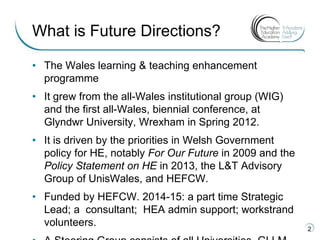 • The Wales learning & teaching enhancement
programme
• It grew from the all-Wales institutional group (WIG)
and the first all-Wales, biennial conference, at
Glyndwr University, Wrexham in Spring 2012.
• It is driven by the priorities in Welsh Government
policy for HE, notably For Our Future in 2009 and the
Policy Statement on HE in 2013, the L&T Advisory
Group of UnisWales, and HEFCW.
• Funded by HEFCW. 2014-15: a part time Strategic
Lead; a consultant; HEA admin support; workstrand
volunteers.
2
What is Future Directions?
 
