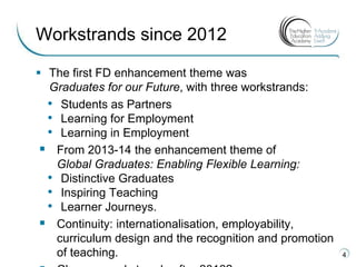  The first FD enhancement theme was
Graduates for our Future, with three workstrands:
• Students as Partners
• Learning for Employment
• Learning in Employment
 From 2013-14 the enhancement theme of
Global Graduates: Enabling Flexible Learning:
• Distinctive Graduates
• Inspiring Teaching
• Learner Journeys.
 Continuity: internationalisation, employability,
curriculum design and the recognition and promotion
of teaching. 4
Workstrands since 2012
 