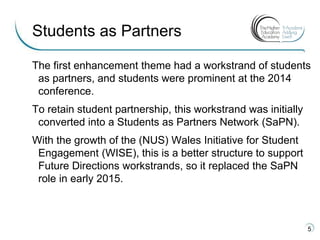 The first enhancement theme had a workstrand of students
as partners, and students were prominent at the 2014
conference.
To retain student partnership, this workstrand was initially
converted into a Students as Partners Network (SaPN).
With the growth of the (NUS) Wales Initiative for Student
Engagement (WISE), this is a better structure to support
Future Directions workstrands, so it replaced the SaPN
role in early 2015.
5
Students as Partners
 
