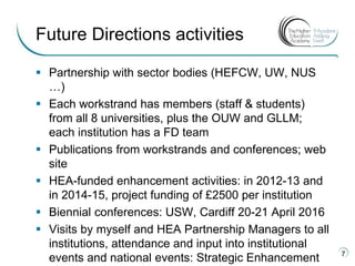  Partnership with sector bodies (HEFCW, UW, NUS
…)
 Each workstrand has members (staff & students)
from all 8 universities, plus the OUW and GLLM;
each institution has a FD team
 Publications from workstrands and conferences; web
site
 HEA-funded enhancement activities: in 2012-13 and
in 2014-15, project funding of £2500 per institution
 Biennial conferences: USW, Cardiff 20-21 April 2016
 Visits by myself and HEA Partnership Managers to all
institutions, attendance and input into institutional
events and national events: Strategic Enhancement 7
Future Directions activities
 
