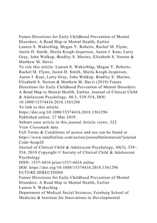 Future Directions for Early Childhood Prevention of Mental
Disorders: A Road Map to Mental Health, Earlier
Lauren S. Wakschlag, Megan Y. Roberts, Rachel M. Flynn,
Justin D. Smith, Sheila Krogh-Jespersen, Aaron J. Kaat, Larry
Gray, John Walkup, Bradley S. Marino, Elizabeth S. Norton &
Matthew M. Davis
To cite this article: Lauren S. Wakschlag, Megan Y. Roberts,
Rachel M. Flynn, Justin D. Smith, Sheila Krogh-Jespersen,
Aaron J. Kaat, Larry Gray, John Walkup, Bradley S. Marino,
Elizabeth S. Norton & Matthew M. Davis (2019) Future
Directions for Early Childhood Prevention of Mental Disorders:
A Road Map to Mental Health, Earlier, Journal of Clinical Child
& Adolescent Psychology, 48:3, 539-554, DOI:
10.1080/15374416.2018.1561296
To link to this article:
https://doi.org/10.1080/15374416.2018.1561296
Published online: 27 Mar 2019.
Submit your article to this journal Article views: 322
View Crossmark data
Full Terms & Conditions of access and use can be found at
https://www.tandfonline.com/action/journalInformation?journal
Code=hcap20
Journal of Clinical Child & Adolescent Psychology, 48(3), 539–
554, 2019 Copyright © Society of Clinical Child & Adolescent
Psychology
ISSN: 1537-4416 print/1537-4424 online
DOI: https://doi.org/10.1080/15374416.2018.1561296
FUTURE DIRECTIONS
Future Directions for Early Childhood Prevention of Mental
Disorders: A Road Map to Mental Health, Earlier
Lauren S. Wakschlag
Department of Medical Social Sciences, Feinberg School of
Medicine & Institute for Innovations in Developmental
 