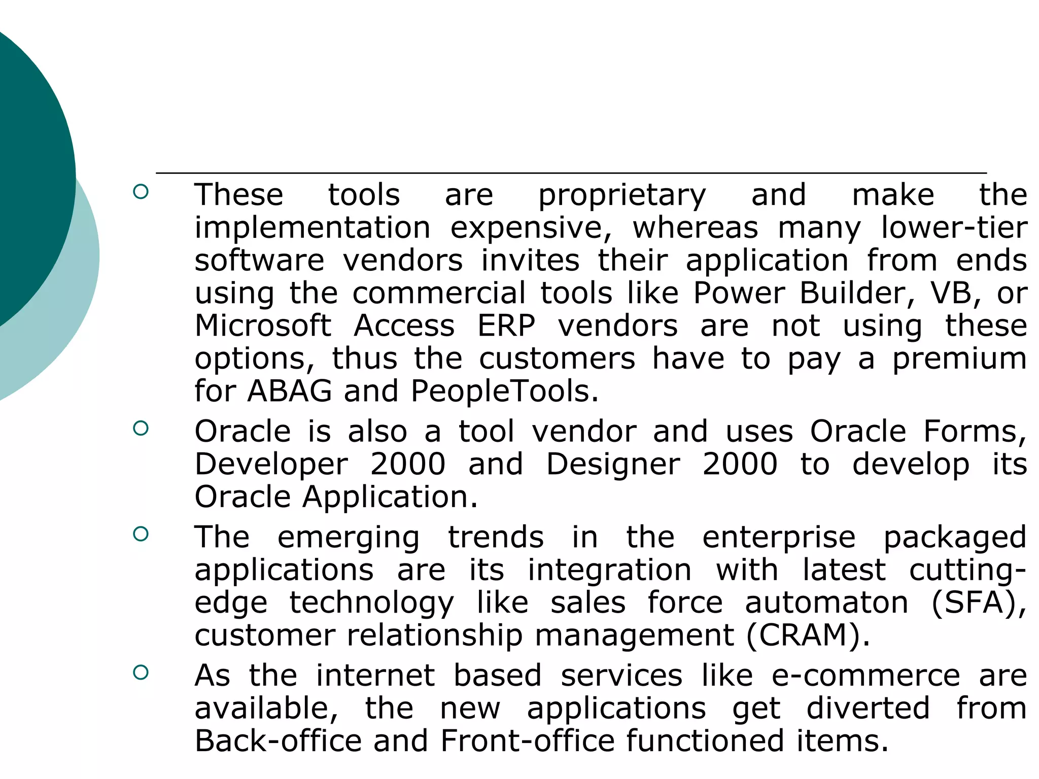    These tools are proprietary and make the
    implementation expensive, whereas many lower-tier
    software vendors invites their application from ends
    using the commercial tools like Power Builder, VB, or
    Microsoft Access ERP vendors are not using these
    options, thus the customers have to pay a premium
    for ABAG and PeopleTools.
   Oracle is also a tool vendor and uses Oracle Forms,
    Developer 2000 and Designer 2000 to develop its
    Oracle Application.
   The emerging trends in the enterprise packaged
    applications are its integration with latest cutting-
    edge technology like sales force automaton (SFA),
    customer relationship management (CRAM).
   As the internet based services like e-commerce are
    available, the new applications get diverted from
    Back-office and Front-office functioned items.
 