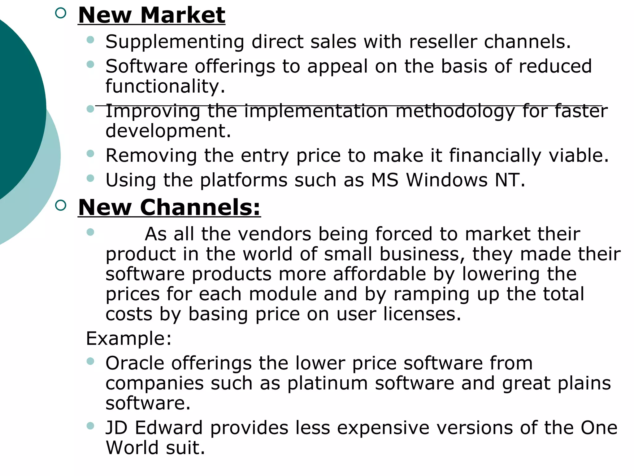    New Market
       Supplementing direct sales with reseller channels.
       Software offerings to appeal on the basis of reduced
        functionality.
       Improving the implementation methodology for faster
        development.
       Removing the entry price to make it financially viable.
       Using the platforms such as MS Windows NT.
   New Channels:
         As all the vendors being forced to market their
      product in the world of small business, they made their
      software products more affordable by lowering the
      prices for each module and by ramping up the total
      costs by basing price on user licenses.
    Example:
     Oracle offerings the lower price software from
      companies such as platinum software and great plains
      software.
     JD Edward provides less expensive versions of the One
      World suit.
 
