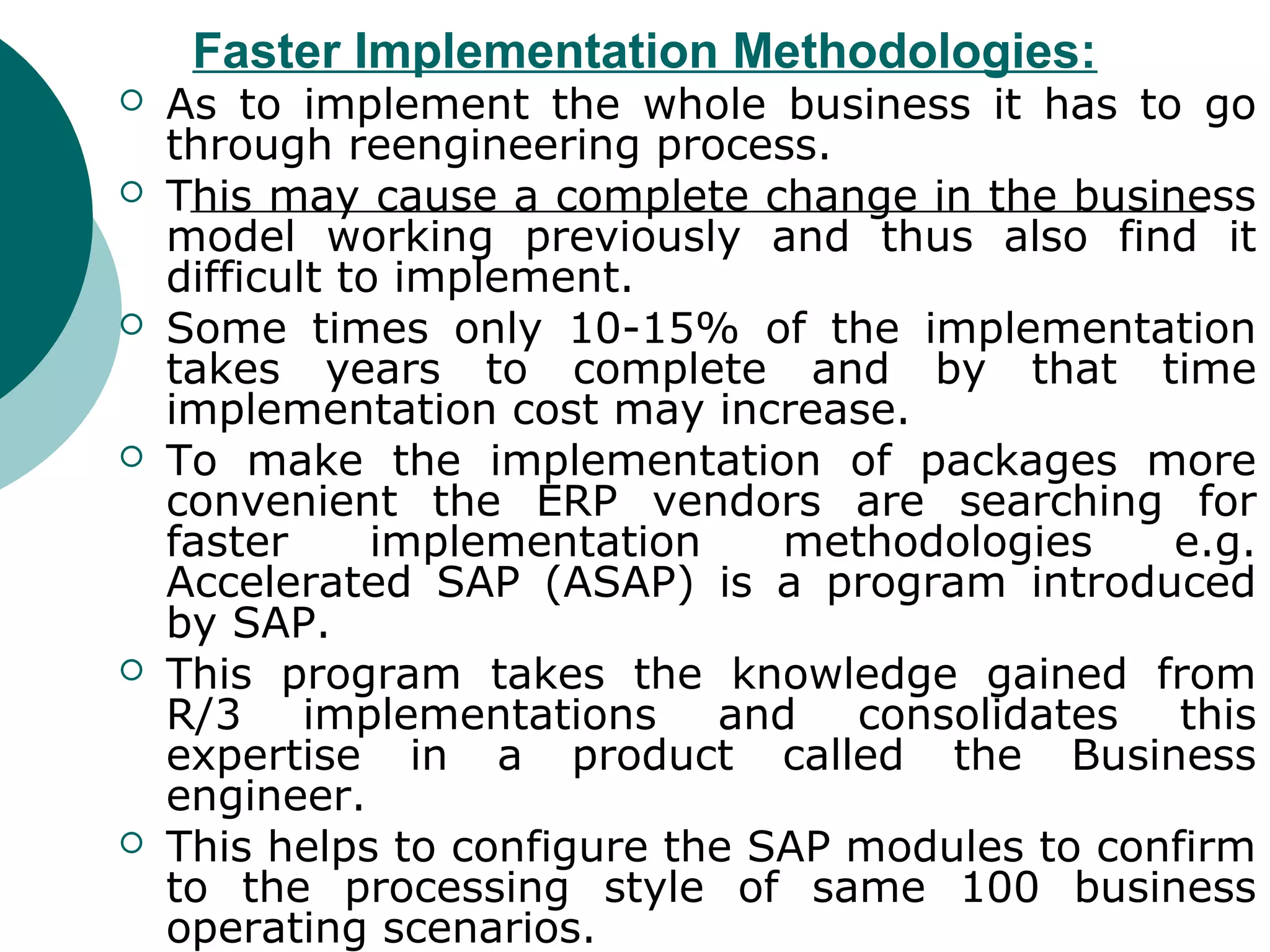 Faster Implementation Methodologies:
   As to implement the whole business it has to go
    through reengineering process.
   This may cause a complete change in the business
    model working previously and thus also find it
    difficult to implement.
   Some times only 10-15% of the implementation
    takes years to complete and by that time
    implementation cost may increase.
   To make the implementation of packages more
    convenient the ERP vendors are searching for
    faster      implementation   methodologies    e.g.
    Accelerated SAP (ASAP) is a program introduced
    by SAP.
   This program takes the knowledge gained from
    R/3 implementations and consolidates this
    expertise in a product called the Business
    engineer.
   This helps to configure the SAP modules to confirm
    to the processing style of same 100 business
    operating scenarios.
 