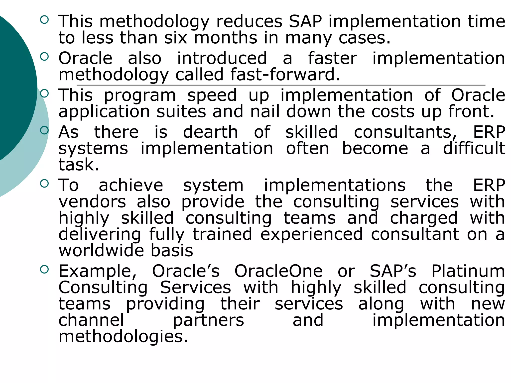    This methodology reduces SAP implementation time
    to less than six months in many cases.
   Oracle also introduced a faster implementation
    methodology called fast-forward.
   This program speed up implementation of Oracle
    application suites and nail down the costs up front.
   As there is dearth of skilled consultants, ERP
    systems implementation often become a difficult
    task.
   To achieve system implementations the ERP
    vendors also provide the consulting services with
    highly skilled consulting teams and charged with
    delivering fully trained experienced consultant on a
    worldwide basis
   Example, Oracle’s OracleOne or SAP’s Platinum
    Consulting Services with highly skilled consulting
    teams providing their services along with new
    channel       partners       and     implementation
    methodologies.
 
