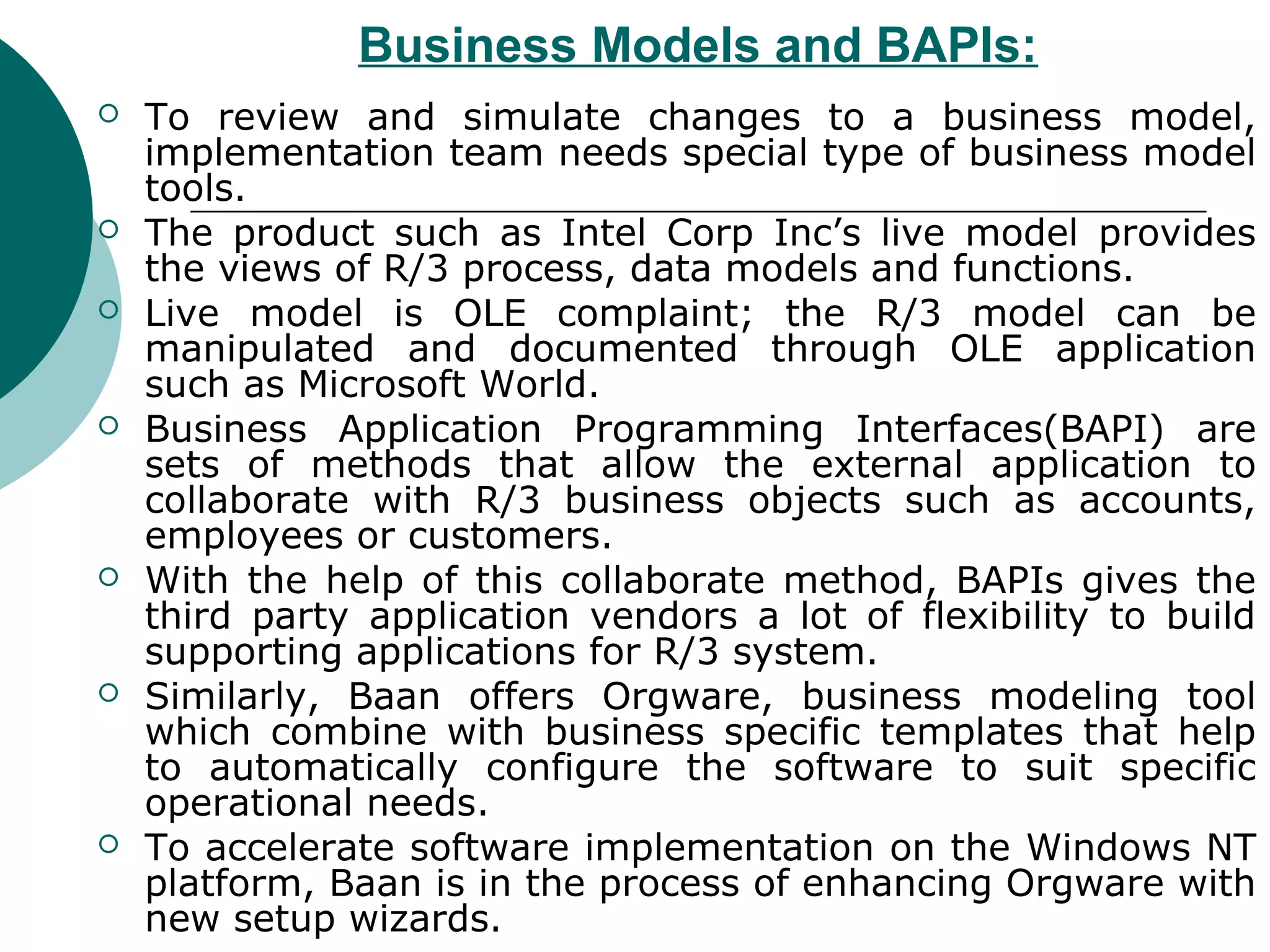 Business Models and BAPIs:
   To review and simulate changes to a business model,
    implementation team needs special type of business model
    tools.
   The product such as Intel Corp Inc’s live model provides
    the views of R/3 process, data models and functions.
   Live model is OLE complaint; the R/3 model can be
    manipulated and documented through OLE application
    such as Microsoft World.
   Business Application Programming Interfaces(BAPI) are
    sets of methods that allow the external application to
    collaborate with R/3 business objects such as accounts,
    employees or customers.
   With the help of this collaborate method, BAPIs gives the
    third party application vendors a lot of flexibility to build
    supporting applications for R/3 system.
   Similarly, Baan offers Orgware, business modeling tool
    which combine with business specific templates that help
    to automatically configure the software to suit specific
    operational needs.
   To accelerate software implementation on the Windows NT
    platform, Baan is in the process of enhancing Orgware with
    new setup wizards.
 