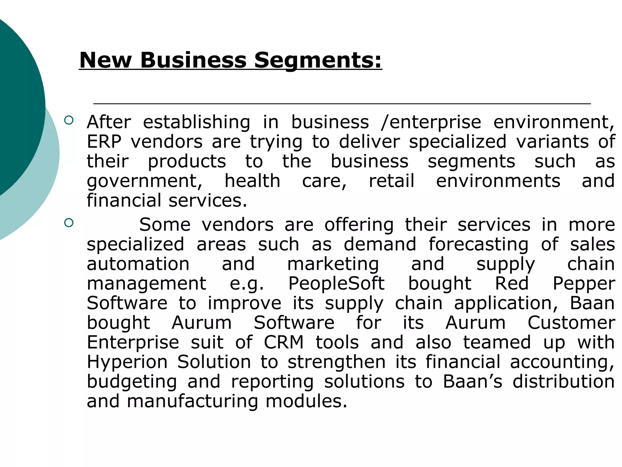 New Business Segments:

   After establishing in business /enterprise environment,
    ERP vendors are trying to deliver specialized variants of
    their products to the business segments such as
    government, health care, retail environments and
    financial services.
         Some vendors are offering their services in more
    specialized areas such as demand forecasting of sales
    automation      and   marketing   and     supply    chain
    management e.g. PeopleSoft bought Red Pepper
    Software to improve its supply chain application, Baan
    bought Aurum Software for its Aurum Customer
    Enterprise suit of CRM tools and also teamed up with
    Hyperion Solution to strengthen its financial accounting,
    budgeting and reporting solutions to Baan’s distribution
    and manufacturing modules.
 