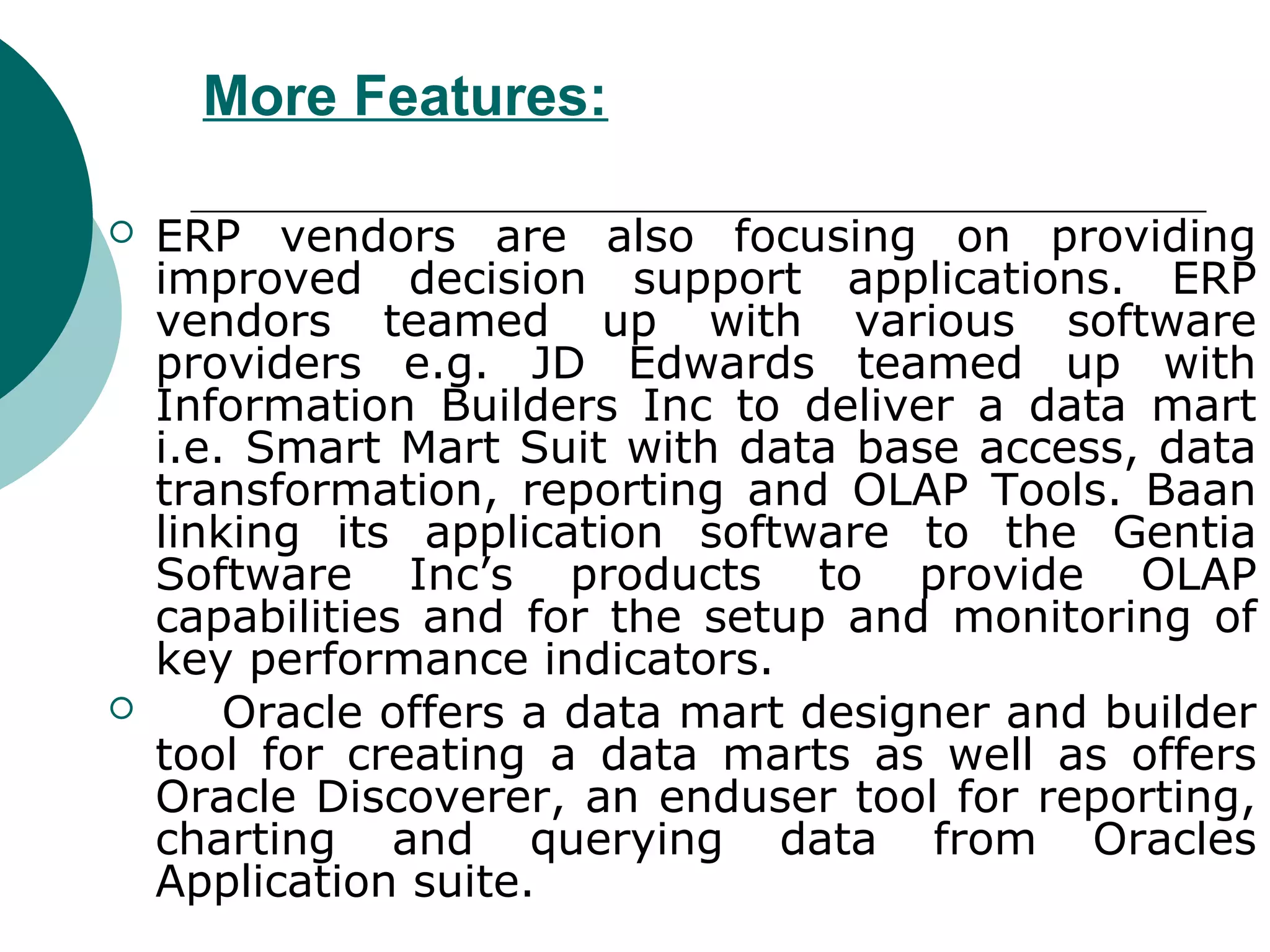 More Features:

   ERP vendors are also focusing on providing
    improved decision support applications. ERP
    vendors teamed up with various software
    providers e.g. JD Edwards teamed up with
    Information Builders Inc to deliver a data mart
    i.e. Smart Mart Suit with data base access, data
    transformation, reporting and OLAP Tools. Baan
    linking its application software to the Gentia
    Software Inc’s products to provide OLAP
    capabilities and for the setup and monitoring of
    key performance indicators.
       Oracle offers a data mart designer and builder
    tool for creating a data marts as well as offers
    Oracle Discoverer, an enduser tool for reporting,
    charting and querying data from Oracles
    Application suite.
 
