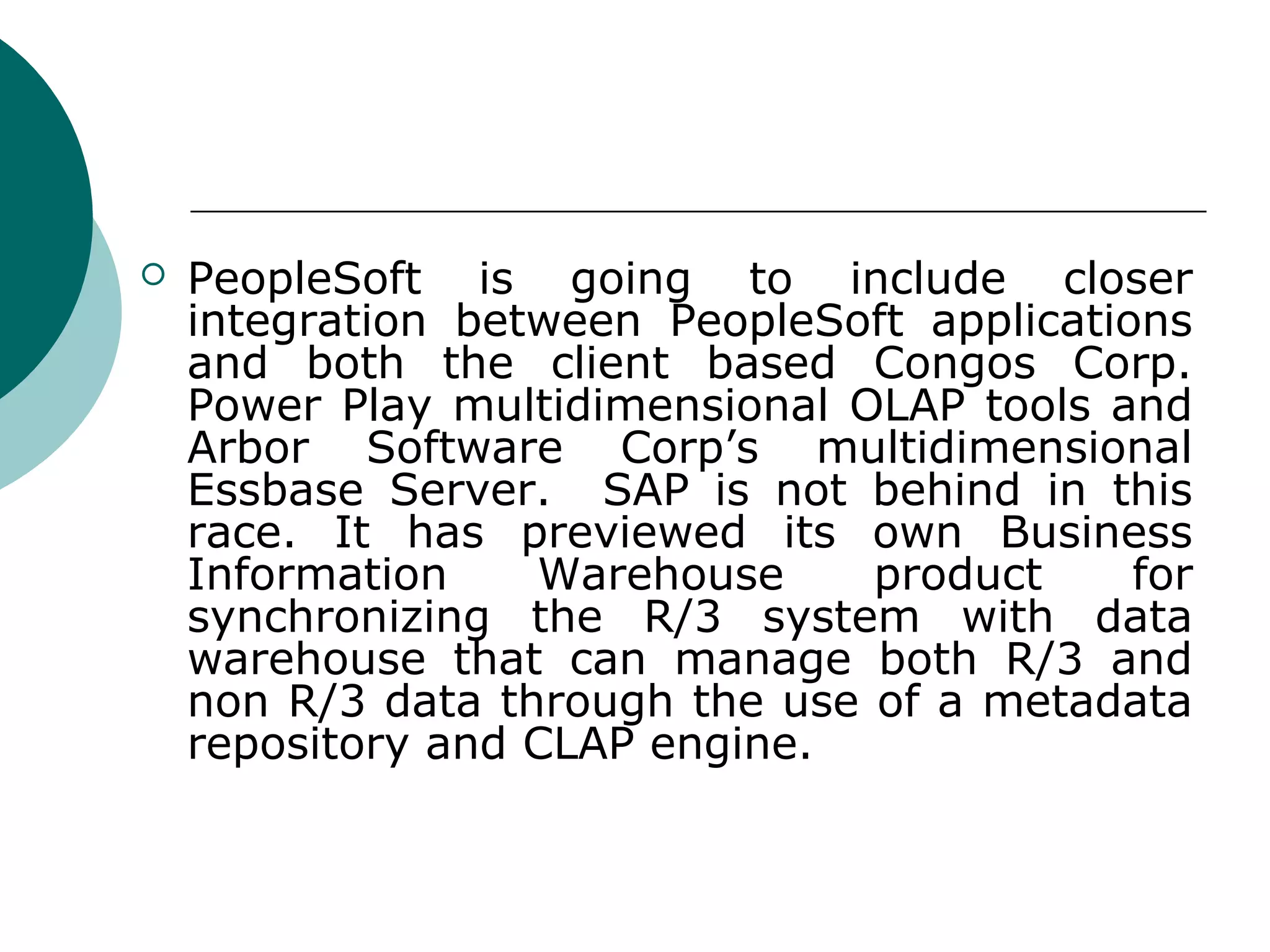    PeopleSoft is going to include closer
    integration between PeopleSoft applications
    and both the client based Congos Corp.
    Power Play multidimensional OLAP tools and
    Arbor Software Corp’s multidimensional
    Essbase Server. SAP is not behind in this
    race. It has previewed its own Business
    Information    Warehouse     product     for
    synchronizing the R/3 system with data
    warehouse that can manage both R/3 and
    non R/3 data through the use of a metadata
    repository and CLAP engine.
 
