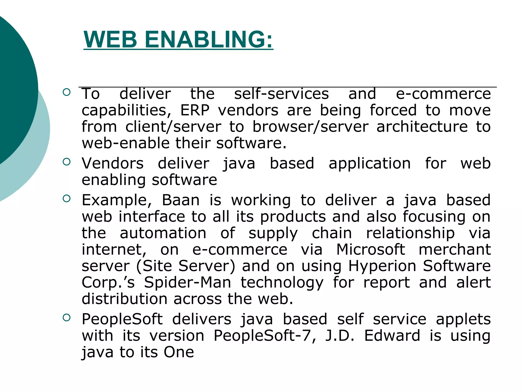 WEB ENABLING:

   To deliver the self-services and e-commerce
    capabilities, ERP vendors are being forced to move
    from client/server to browser/server architecture to
    web-enable their software.
   Vendors deliver java based application for web
    enabling software
   Example, Baan is working to deliver a java based
    web interface to all its products and also focusing on
    the automation of supply chain relationship via
    internet, on e-commerce via Microsoft merchant
    server (Site Server) and on using Hyperion Software
    Corp.’s Spider-Man technology for report and alert
    distribution across the web.
   PeopleSoft delivers java based self service applets
    with its version PeopleSoft-7, J.D. Edward is using
    java to its One
 