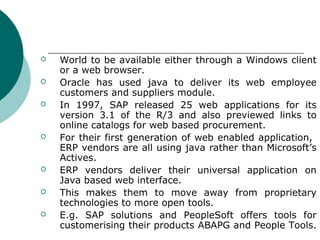    World to be available either through a Windows client
    or a web browser.
   Oracle has used java to deliver its web employee
    customers and suppliers module.
   In 1997, SAP released 25 web applications for its
    version 3.1 of the R/3 and also previewed links to
    online catalogs for web based procurement.
   For their first generation of web enabled application,
    ERP vendors are all using java rather than Microsoft’s
    Actives.
   ERP vendors deliver their universal application on
    Java based web interface.
   This makes them to move away from proprietary
    technologies to more open tools.
   E.g. SAP solutions and PeopleSoft offers tools for
    customerising their products ABAPG and People Tools.
 