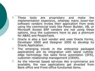    These tools are proprietary and make the
    implementation expensive, whereas many lower-tier
    software vendors invites their application from ends
    using the commercial tools like Power Builder, VB, or
    Microsoft Access ERP vendors are not using these
    options, thus the customers have to pay a premium
    for ABAG and PeopleTools.
   Oracle is also a tool vendor and uses Oracle Forms,
    Developer 2000 and Designer 2000 to develop its
    Oracle Application.
   The emerging trends in the enterprise packaged
    applications are its integration with latest cutting-
    edge technology like sales force automaton (SFA),
    customer relationship management (CRAM).
   As the internet based services like e-commerce are
    available, the new applications get diverted from
    Back-office and Front-office functioned items.
 