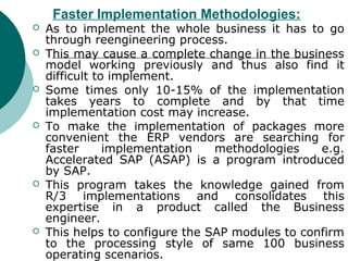 Faster Implementation Methodologies:
   As to implement the whole business it has to go
    through reengineering process.
   This may cause a complete change in the business
    model working previously and thus also find it
    difficult to implement.
   Some times only 10-15% of the implementation
    takes years to complete and by that time
    implementation cost may increase.
   To make the implementation of packages more
    convenient the ERP vendors are searching for
    faster      implementation   methodologies    e.g.
    Accelerated SAP (ASAP) is a program introduced
    by SAP.
   This program takes the knowledge gained from
    R/3 implementations and consolidates this
    expertise in a product called the Business
    engineer.
   This helps to configure the SAP modules to confirm
    to the processing style of same 100 business
    operating scenarios.
 