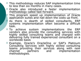    This methodology reduces SAP implementation time
    to less than six months in many cases.
   Oracle also introduced a faster implementation
    methodology called fast-forward.
   This program speed up implementation of Oracle
    application suites and nail down the costs up front.
   As there is dearth of skilled consultants, ERP
    systems implementation often become a difficult
    task.
   To achieve system implementations the ERP
    vendors also provide the consulting services with
    highly skilled consulting teams and charged with
    delivering fully trained experienced consultant on a
    worldwide basis
   Example, Oracle’s OracleOne or SAP’s Platinum
    Consulting Services with highly skilled consulting
    teams providing their services along with new
    channel       partners       and     implementation
    methodologies.
 