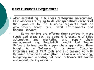 New Business Segments:

   After establishing in business /enterprise environment,
    ERP vendors are trying to deliver specialized variants of
    their products to the business segments such as
    government, health care, retail environments and
    financial services.
         Some vendors are offering their services in more
    specialized areas such as demand forecasting of sales
    automation      and   marketing   and     supply    chain
    management e.g. PeopleSoft bought Red Pepper
    Software to improve its supply chain application, Baan
    bought Aurum Software for its Aurum Customer
    Enterprise suit of CRM tools and also teamed up with
    Hyperion Solution to strengthen its financial accounting,
    budgeting and reporting solutions to Baan’s distribution
    and manufacturing modules.
 