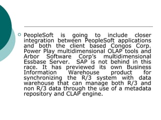    PeopleSoft is going to include closer
    integration between PeopleSoft applications
    and both the client based Congos Corp.
    Power Play multidimensional OLAP tools and
    Arbor Software Corp’s multidimensional
    Essbase Server. SAP is not behind in this
    race. It has previewed its own Business
    Information    Warehouse     product     for
    synchronizing the R/3 system with data
    warehouse that can manage both R/3 and
    non R/3 data through the use of a metadata
    repository and CLAP engine.
 