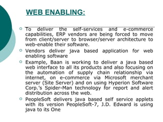 WEB ENABLING:

   To deliver the self-services and e-commerce
    capabilities, ERP vendors are being forced to move
    from client/server to browser/server architecture to
    web-enable their software.
   Vendors deliver java based application for web
    enabling software
   Example, Baan is working to deliver a java based
    web interface to all its products and also focusing on
    the automation of supply chain relationship via
    internet, on e-commerce via Microsoft merchant
    server (Site Server) and on using Hyperion Software
    Corp.’s Spider-Man technology for report and alert
    distribution across the web.
   PeopleSoft delivers java based self service applets
    with its version PeopleSoft-7, J.D. Edward is using
    java to its One
 