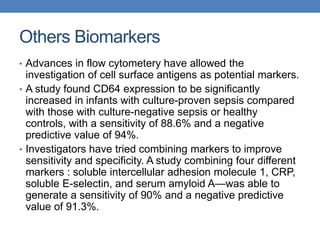 Others Biomarkers
• Advances in flow cytometery have allowed the
investigation of cell surface antigens as potential markers.
• A study found CD64 expression to be significantly
increased in infants with culture-proven sepsis compared
with those with culture-negative sepsis or healthy
controls, with a sensitivity of 88.6% and a negative
predictive value of 94%.
• Investigators have tried combining markers to improve
sensitivity and specificity. A study combining four different
markers : soluble intercellular adhesion molecule 1, CRP,
soluble E-selectin, and serum amyloid A—was able to
generate a sensitivity of 90% and a negative predictive
value of 91.3%.
 