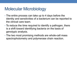 Molecular Microbiology
• The entire process can take up to 4 days before the
identity and sensitivities of a bacterium can be reported to
the clinical care team.
• To reduce the time required to identify a pathogen, there
is a shift toward identifying bacteria on the basis of
genotypic analysis.
• The two most promising methods are whole-cell mass
spectrophotometry and polymerase chain reaction.
 