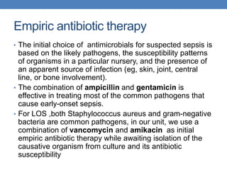 Empiric antibiotic therapy
• The initial choice of antimicrobials for suspected sepsis is
based on the likely pathogens, the susceptibility patterns
of organisms in a particular nursery, and the presence of
an apparent source of infection (eg, skin, joint, central
line, or bone involvement).
• The combination of ampicillin and gentamicin is
effective in treating most of the common pathogens that
cause early-onset sepsis.
• For LOS ,both Staphylococcus aureus and gram-negative
bacteria are common pathogens, in our unit, we use a
combination of vancomycin and amikacin as initial
empiric antibiotic therapy while awaiting isolation of the
causative organism from culture and its antibiotic
susceptibility
 