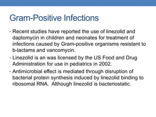 Gram-Positive Infections
• Recent studies have reported the use of linezolid and
daptomycin in children and neonates for treatment of
infections caused by Gram-positive organisms resistant to
b-lactams and vancomycin.
• Linezolid is an was licensed by the US Food and Drug
Administration for use in pediatrics in 2002.
• Antimicrobial effect is mediated through disruption of
bacterial protein synthesis induced by linezolid binding to
ribosomal RNA. Although linezolid is bacteriostatic.
 