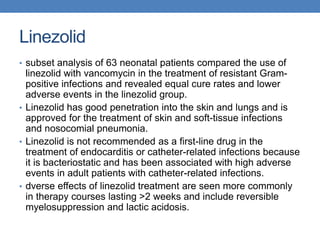 Linezolid
• subset analysis of 63 neonatal patients compared the use of
linezolid with vancomycin in the treatment of resistant Gram-
positive infections and revealed equal cure rates and lower
adverse events in the linezolid group.
• Linezolid has good penetration into the skin and lungs and is
approved for the treatment of skin and soft-tissue infections
and nosocomial pneumonia.
• Linezolid is not recommended as a first-line drug in the
treatment of endocarditis or catheter-related infections because
it is bacteriostatic and has been associated with high adverse
events in adult patients with catheter-related infections.
• dverse effects of linezolid treatment are seen more commonly
in therapy courses lasting >2 weeks and include reversible
myelosuppression and lactic acidosis.
 