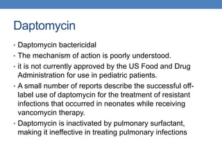 Daptomycin
• Daptomycin bactericidal
• The mechanism of action is poorly understood.
• it is not currently approved by the US Food and Drug
Administration for use in pediatric patients.
• A small number of reports describe the successful off-
label use of daptomycin for the treatment of resistant
infections that occurred in neonates while receiving
vancomycin therapy.
• Daptomycin is inactivated by pulmonary surfactant,
making it ineffective in treating pulmonary infections
 