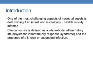 Introduction
• One of the most challenging aspects of neonatal sepsis is
determining if an infant who is clinically unstable is truly
infected.
• Clinical sepsis is defined as a whole-body inflammatory
state(systemic inflammatory response syndrome) and the
presence of a known or suspected infection.
 