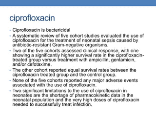 ciprofloxacin
• Ciprofloxacin is bactericidal
• A systematic review of five cohort studies evaluated the use of
ciprofloxacin for the treatment of neonatal sepsis caused by
antibiotic-resistant Gram-negative organisms.
• Two of the five cohorts assessed clinical response, with one
showing a significantly higher survival rate in the ciprofloxacin-
treated group versus treatment with ampicillin, gentamicin,
and/or cefotaxime.
• The other cohort reported equal survival rates between the
ciprofloxacin treated group and the control group.
• None of the five cohorts reported any major adverse events
associated with the use of ciprofloxacin.
• Two significant limitations to the use of ciprofloxacin in
neonates are the shortage of pharmacokinetic data in the
neonatal population and the very high doses of ciprofloxacin
needed to successfully treat infection.
 