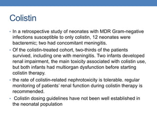 Colistin
• In a retrospective study of neonates with MDR Gram-negative
infections susceptible to only colistin, 12 neonates were
bacteremic; two had concomitant meningitis.
• Of the colistin-treated cohort, two-thirds of the patients
survived, including one with meningitis. Two infants developed
renal impairment, the main toxicity associated with colistin use,
but both infants had multiorgan dysfunction before starting
colistin therapy.
• the rate of colistin-related nephrotoxicity is tolerable. regular
monitoring of patients’ renal function during colistin therapy is
recommended.
• Colistin dosing guidelines have not been well established in
the neonatal population
 