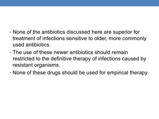 • None of the antibiotics discussed here are superior for
treatment of infections sensitive to older, more commonly
used antibiotics.
• The use of these newer antibiotics should remain
restricted to the definitive therapy of infections caused by
resistant organisms.
• None of these drugs should be used for empirical therapy.
 
