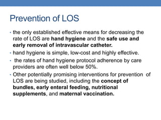 Prevention of LOS
• the only established effective means for decreasing the
rate of LOS are hand hygiene and the safe use and
early removal of intravascular catheter.
• hand hygiene is simple, low-cost and highly effective.
• the rates of hand hygiene protocol adherence by care
providers are often well below 50%.
• Other potentially promising interventions for prevention of
LOS are being studied, including the concept of
bundles, early enteral feeding, nutritional
supplements, and maternal vaccination.
 