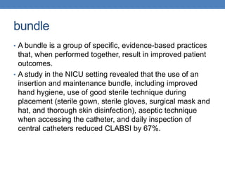 bundle
• A bundle is a group of specific, evidence-based practices
that, when performed together, result in improved patient
outcomes.
• A study in the NICU setting revealed that the use of an
insertion and maintenance bundle, including improved
hand hygiene, use of good sterile technique during
placement (sterile gown, sterile gloves, surgical mask and
hat, and thorough skin disinfection), aseptic technique
when accessing the catheter, and daily inspection of
central catheters reduced CLABSI by 67%.
 